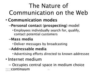 The Nature of
 Communication on the Web
• Communication modes
 – Personal contact (prospecting) model
   • Employees individually search for, qualify,
     contact potential customers
 – Mass media
   • Deliver messages by broadcasting
 – Addressable media
   • Advertising efforts directed to known addressee
• Internet medium
     – Occupies central space in medium choice
Edition continuum
Electronic Commerce, Ninth
                           21
 
