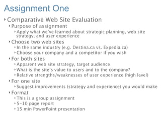 Assignment One
Comparative          Web Site Evaluation
 Purpose    of assignment
   Apply  what we’ve learned about strategic planning, web site
    strategy, and user experience
 Choose     two web sites
   Inthe same industry (e.g. Destina.ca vs. Expedia.ca)
   Choose your company and a competitor if you wish
 For    both sites
   Apparent  web site strategy, target audience
   What is the site’s value to users and to the company?
   Relative strengths/weaknesses of user experience (high level)
 For    one site
   Suggest   improvements (strategy and experience) you would make
 Format
   Thisis a group assignment
   5-10 page report
   15 min PowerPoint presentation
 