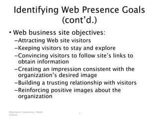 Identifying Web Presence Goals
               (cont’d.)
• Web business site objectives:
    – Attracting Web site visitors
    – Keeping visitors to stay and explore
    – Convincing visitors to follow site’s links to
      obtain information
    – Creating an impression consistent with the
      organization’s desired image
    – Building a trusting relationship with visitors
    – Reinforcing positive images about the
      organization

Electronic Commerce, Ninth
                             3
Edition
 