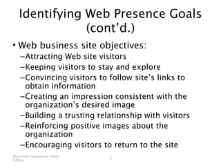 Identifying Web Presence Goals
               (cont’d.)
• Web business site objectives:
    – Attracting Web site visitors
    – Keeping visitors to stay and explore
    – Convincing visitors to follow site’s links to
      obtain information
    – Creating an impression consistent with the
      organization’s desired image
    – Building a trusting relationship with visitors
    – Reinforcing positive images about the
      organization
    – Encouraging visitors to return to the site
Electronic Commerce, Ninth
                             3
Edition
 