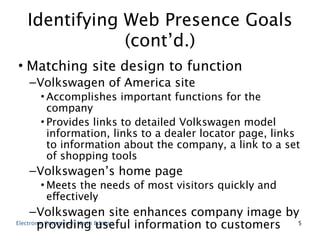 Identifying Web Presence Goals
              (cont’d.)
• Matching site design to function
  – Volkswagen of America site
    • Accomplishes important functions for the
      company
    • Provides links to detailed Volkswagen model
      information, links to a dealer locator page, links
      to information about the company, a link to a set
      of shopping tools
  – Volkswagen’s home page
    • Meets the needs of most visitors quickly and
      effectively
     – Volkswagen site enhances company image by
        providing useful information to customers 5
Electronic Commerce, Ninth Edition
 