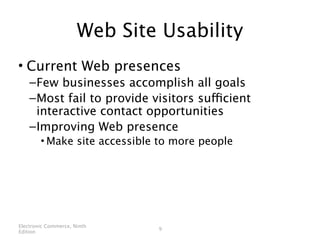 Web Site Usability
• Current Web presences
    – Few businesses accomplish all goals
    – Most fail to provide visitors sufficient
      interactive contact opportunities
    – Improving Web presence
        • Make site accessible to more people




Electronic Commerce, Ninth
                              9
Edition
 