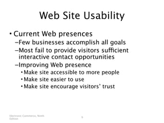 Web Site Usability
• Current Web presences
    – Few businesses accomplish all goals
    – Most fail to provide visitors sufficient
      interactive contact opportunities
    – Improving Web presence
        • Make site accessible to more people
        • Make site easier to use
        • Make site encourage visitors’ trust




Electronic Commerce, Ninth
                              9
Edition
 