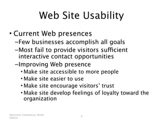 Web Site Usability
• Current Web presences
    – Few businesses accomplish all goals
    – Most fail to provide visitors sufficient
      interactive contact opportunities
    – Improving Web presence
        • Make site accessible to more people
        • Make site easier to use
        • Make site encourage visitors’ trust
        • Make site develop feelings of loyalty toward the
          organization

Electronic Commerce, Ninth
                               9
Edition
 