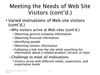 Meeting the Needs of Web Site
          Visitors (cont’d.)
• Varied motivations of Web site visitors
  (cont’d.)
    – Why visitors arrive at Web sites (cont’d.)
        • Obtaining general company information
        • Obtaining ﬁnancial information
        • Identifying people
        • Obtaining contact information
        • Following a link into the site while searching for
          information about a related product, service, or topic
    – Challenge to meet all motivations
        • Visitors arrive with different needs, experience, and
          expectation levels

Electronic Commerce, Ninth
                                  12
Edition
 