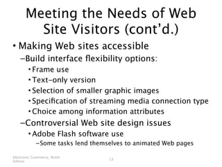 Meeting the Needs of Web
        Site Visitors (cont’d.)
• Making Web sites accessible
    – Build interface ﬂexibility options:
        • Frame use
        • Text-only version
        • Selection of smaller graphic images
        • Speciﬁcation of streaming media connection type
        • Choice among information attributes
    – Controversial Web site design issues
        • Adobe Flash software use
            – Some tasks lend themselves to animated Web pages

Electronic Commerce, Ninth
                                   13
Edition
 