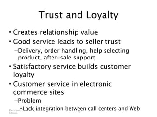 Trust and Loyalty
• Creates relationship value
• Good service leads to seller trust
    – Delivery, order handling, help selecting
      product, after-sale support
• Satisfactory service builds customer
  loyalty
• Customer service in electronic
  commerce sites
    – Problem
        • Lack integration between call centers and Web
Electronic Commerce, Ninth
                               16
Edition
 