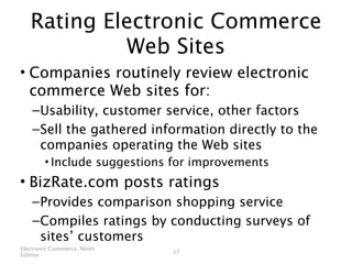 Rating Electronic Commerce
            Web Sites
• Companies routinely review electronic
  commerce Web sites for:
    – Usability, customer service, other factors
    – Sell the gathered information directly to the
      companies operating the Web sites
        • Include suggestions for improvements
• BizRate.com posts ratings
    – Provides comparison shopping service
    – Compiles ratings by conducting surveys of
      sites’ customers
Electronic Commerce, Ninth
                             17
Edition
 