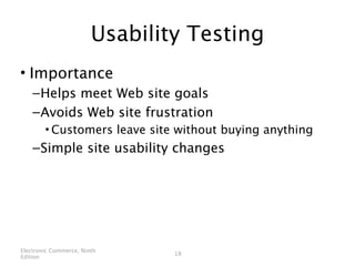 Usability Testing
• Importance
    – Helps meet Web site goals
    – Avoids Web site frustration
        • Customers leave site without buying anything
    – Simple site usability changes




Electronic Commerce, Ninth
                                18
Edition
 