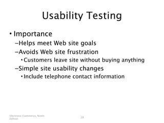 Usability Testing
• Importance
    – Helps meet Web site goals
    – Avoids Web site frustration
        • Customers leave site without buying anything
    – Simple site usability changes
        • Include telephone contact information




Electronic Commerce, Ninth
                                18
Edition
 