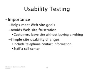 Usability Testing
• Importance
    – Helps meet Web site goals
    – Avoids Web site frustration
        • Customers leave site without buying anything
    – Simple site usability changes
        • Include telephone contact information
        • Staff a call center




Electronic Commerce, Ninth
                                18
Edition
 