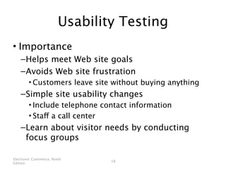 Usability Testing
• Importance
    – Helps meet Web site goals
    – Avoids Web site frustration
        • Customers leave site without buying anything
    – Simple site usability changes
        • Include telephone contact information
        • Staff a call center
    – Learn about visitor needs by conducting
      focus groups

Electronic Commerce, Ninth
                                18
Edition
 