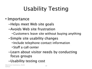 Usability Testing
• Importance
    – Helps meet Web site goals
    – Avoids Web site frustration
        • Customers leave site without buying anything
    – Simple site usability changes
        • Include telephone contact information
        • Staff a call center
    – Learn about visitor needs by conducting
      focus groups
    – Usability testing cost
Electronic Commerce, Ninth
                                18
Edition
 