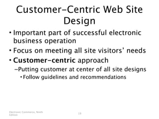 Customer-Centric Web Site
             Design
• Important part of successful electronic
  business operation
• Focus on meeting all site visitors’ needs
• Customer-centric approach
    – Putting customer at center of all site designs
        • Follow guidelines and recommendations




Electronic Commerce, Ninth
                             19
Edition
 
