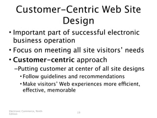 Customer-Centric Web Site
             Design
• Important part of successful electronic
  business operation
• Focus on meeting all site visitors’ needs
• Customer-centric approach
    – Putting customer at center of all site designs
        • Follow guidelines and recommendations
        • Make visitors’ Web experiences more efficient,
          effective, memorable


Electronic Commerce, Ninth
                              19
Edition
 