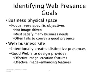 Identifying Web Presence
                   Goals
• Business physical space
    – Focus: very speciﬁc objectives
        • Not image driven
        • Must satisfy many business needs
        • Often fails to convey a good presence
• Web business site
    – Intentionally creates distinctive presences
    – Good Web site design provides:
        • Effective image-creation features
        • Effective image-enhancing features

Electronic Commerce, Ninth
                              2
Edition
 