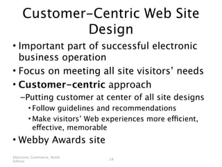 Customer-Centric Web Site
             Design
• Important part of successful electronic
  business operation
• Focus on meeting all site visitors’ needs
• Customer-centric approach
    – Putting customer at center of all site designs
        • Follow guidelines and recommendations
        • Make visitors’ Web experiences more efficient,
          effective, memorable
• Webby Awards site
Electronic Commerce, Ninth
                              19
Edition
 