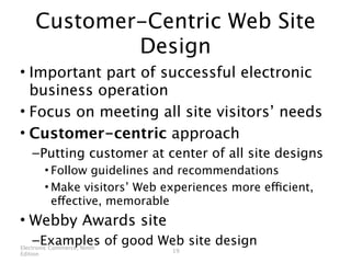 Customer-Centric Web Site
             Design
• Important part of successful electronic
  business operation
• Focus on meeting all site visitors’ needs
• Customer-centric approach
    – Putting customer at center of all site designs
          • Follow guidelines and recommendations
          • Make visitors’ Web experiences more efficient,
            effective, memorable
• Webby Awards site
     – Examples of good Web site design
Electronic Commerce, Ninth
                                19
Edition
 
