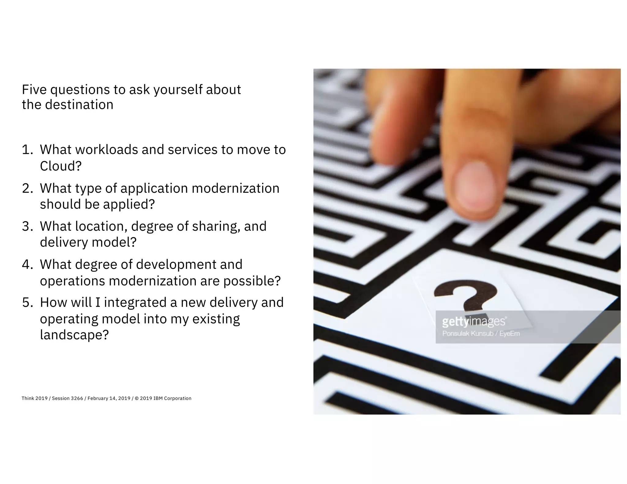 Five questions to ask yourself about
the destination
11Think 2019 / Session 3266 / February 14, 2019 / © 2019 IBM Corporation
1. What workloads and services to move to
Cloud?
2. What type of application modernization
should be applied?
3. What location, degree of sharing, and
delivery model?
4. What degree of development and
operations modernization are possible?
5. How will I integrated a new delivery and
operating model into my existing
landscape?
 