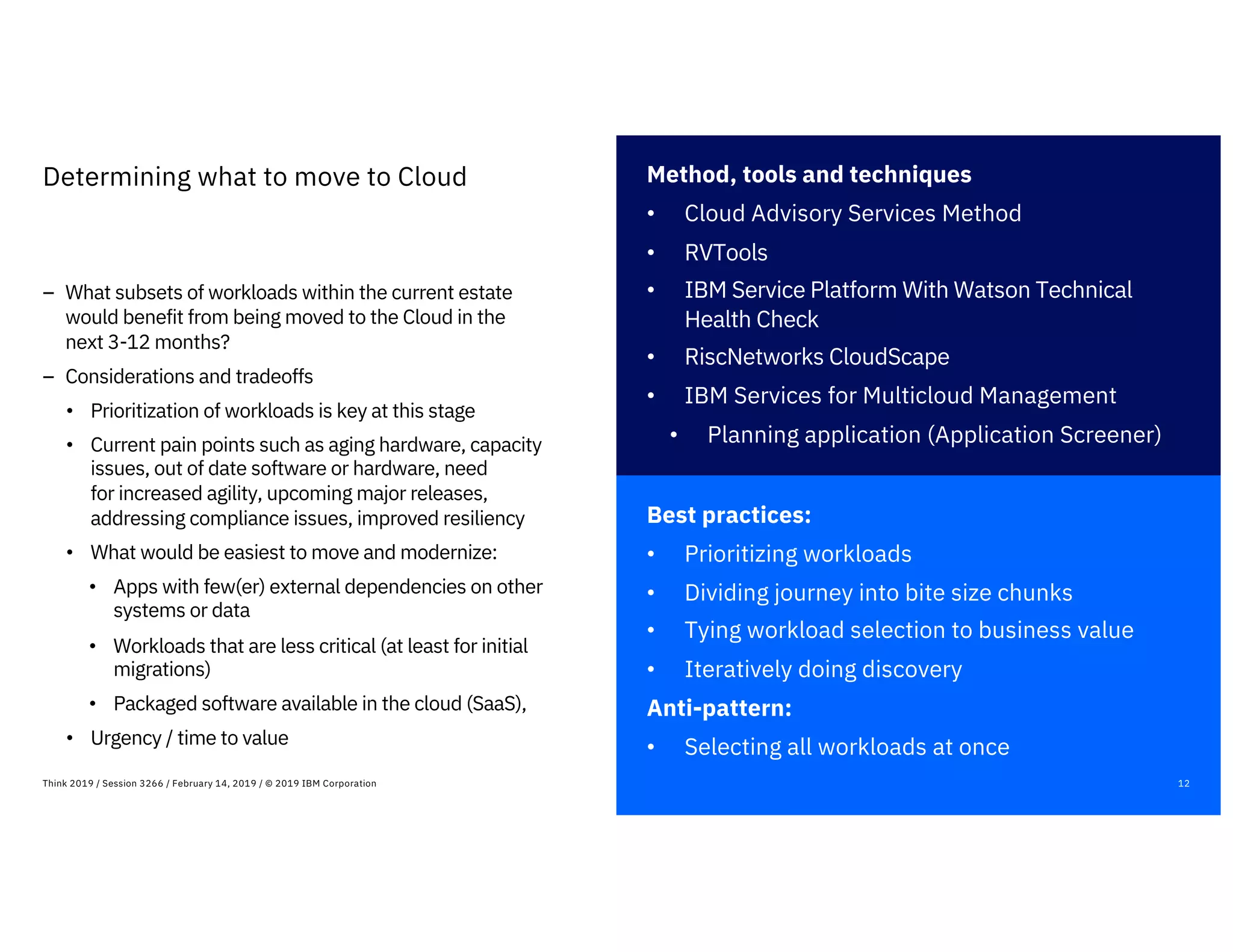 Best practices:
• Prioritizing workloads
• Dividing journey into bite size chunks
• Tying workload selection to business value
• Iteratively doing discovery
Anti-pattern:
• Selecting all workloads at once
12Think 2019 / Session 3266 / February 14, 2019 / © 2019 IBM Corporation
Determining what to move to Cloud
– What subsets of workloads within the current estate
would benefit from being moved to the Cloud in the
next 3-12 months?
– Considerations and tradeoffs
• Prioritization of workloads is key at this stage
• Current pain points such as aging hardware, capacity
issues, out of date software or hardware, need
for increased agility, upcoming major releases,
addressing compliance issues, improved resiliency
• What would be easiest to move and modernize:
• Apps with few(er) external dependencies on other
systems or data
• Workloads that are less critical (at least for initial
migrations)
• Packaged software available in the cloud (SaaS),
• Urgency / time to value
Method, tools and techniques
• Cloud Advisory Services Method
• RVTools
• IBM Service Platform With Watson Technical
Health Check
• RiscNetworks CloudScape
• IBM Services for Multicloud Management
• Planning application (Application Screener)
 