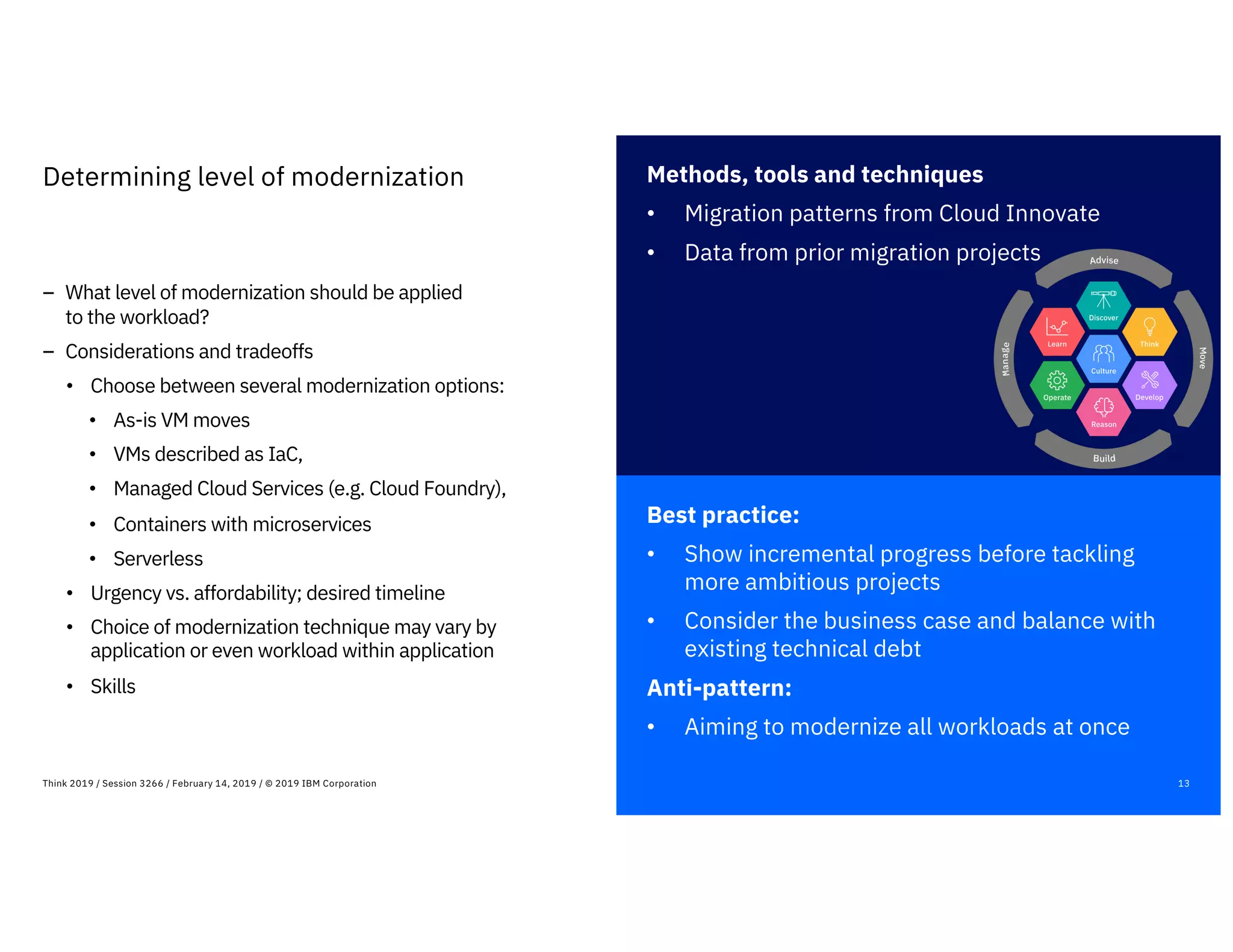 Best practice:
• Show incremental progress before tackling
more ambitious projects
• Consider the business case and balance with
existing technical debt
Anti-pattern:
• Aiming to modernize all workloads at once
13Think 2019 / Session 3266 / February 14, 2019 / © 2019 IBM Corporation
Determining level of modernization
– What level of modernization should be applied
to the workload?
– Considerations and tradeoffs
• Choose between several modernization options:
• As-is VM moves
• VMs described as IaC,
• Managed Cloud Services (e.g. Cloud Foundry),
• Containers with microservices
• Serverless
• Urgency vs. affordability; desired timeline
• Choice of modernization technique may vary by
application or even workload within application
• Skills
Methods, tools and techniques
• Migration patterns from Cloud Innovate
• Data from prior migration projects
 