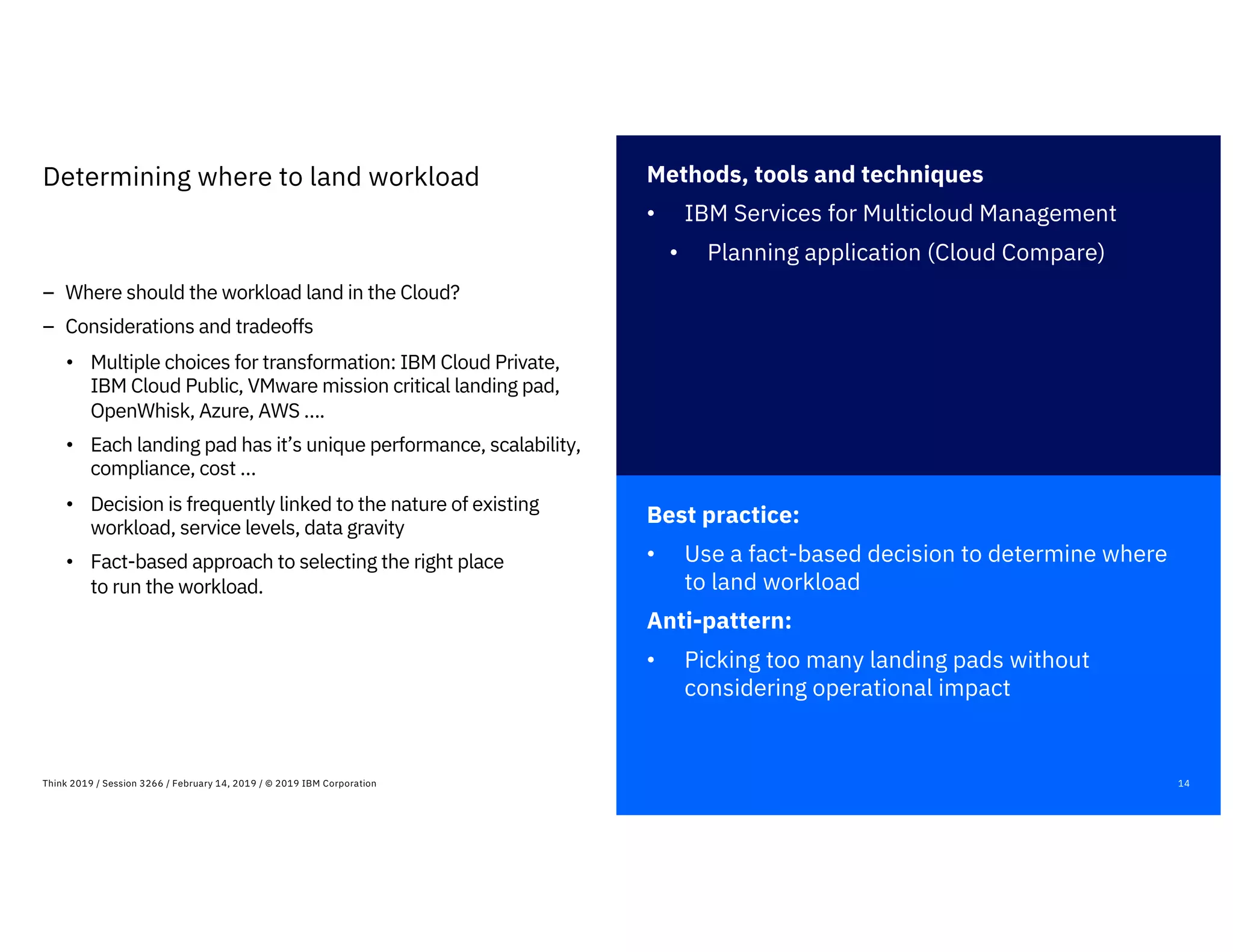 Best practice:
• Use a fact-based decision to determine where
to land workload
Anti-pattern:
• Picking too many landing pads without
considering operational impact
14Think 2019 / Session 3266 / February 14, 2019 / © 2019 IBM Corporation
Determining where to land workload
– Where should the workload land in the Cloud?
– Considerations and tradeoffs
• Multiple choices for transformation: IBM Cloud Private,
IBM Cloud Public, VMware mission critical landing pad,
OpenWhisk, Azure, AWS ….
• Each landing pad has it’s unique performance, scalability,
compliance, cost …
• Decision is frequently linked to the nature of existing
workload, service levels, data gravity
• Fact-based approach to selecting the right place
to run the workload.
Methods, tools and techniques
• IBM Services for Multicloud Management
• Planning application (Cloud Compare)
 
