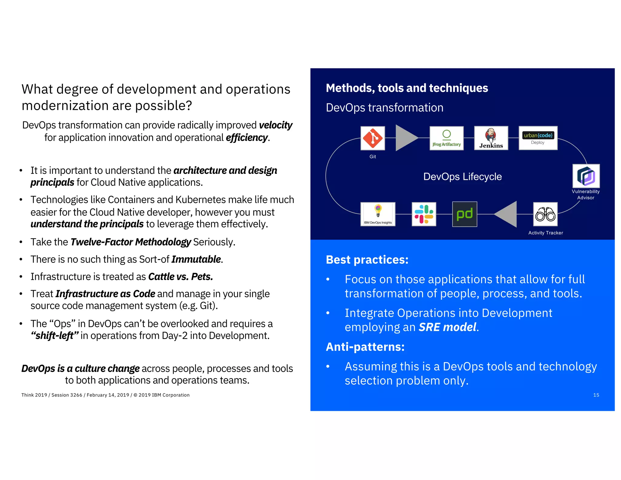 Best practices:
• Focus on those applications that allow for full
transformation of people, process, and tools.
• Integrate Operations into Development
employing an SRE model.
Anti-patterns:
• Assuming this is a DevOps tools and technology
selection problem only.
15Think 2019 / Session 3266 / February 14, 2019 / © 2019 IBM Corporation
What degree of development and operations
modernization are possible?
DevOps transformation can provide radically improved velocity
for application innovation and operational efficiency.
• It is important to understand the architecture and design
principals for Cloud Native applications.
• Technologies like Containers and Kubernetes make life much
easier for the Cloud Native developer, however you must
understand the principals to leverage them effectively.
• Take the Twelve-Factor Methodology Seriously.
• There is no such thing as Sort-of Immutable.
• Infrastructure is treated as Cattle vs. Pets.
• Treat Infrastructure as Code and manage in your single
source code management system (e.g. Git).
• The “Ops” in DevOps can’t be overlooked and requires a
“shift-left” in operations from Day-2 into Development.
DevOps is a culture change across people, processes and tools
to both applications and operations teams.
Methods, tools and techniques
DevOps transformation
DevOps Lifecycle
Git
Activity Tracker
Vulnerability
Advisor
 