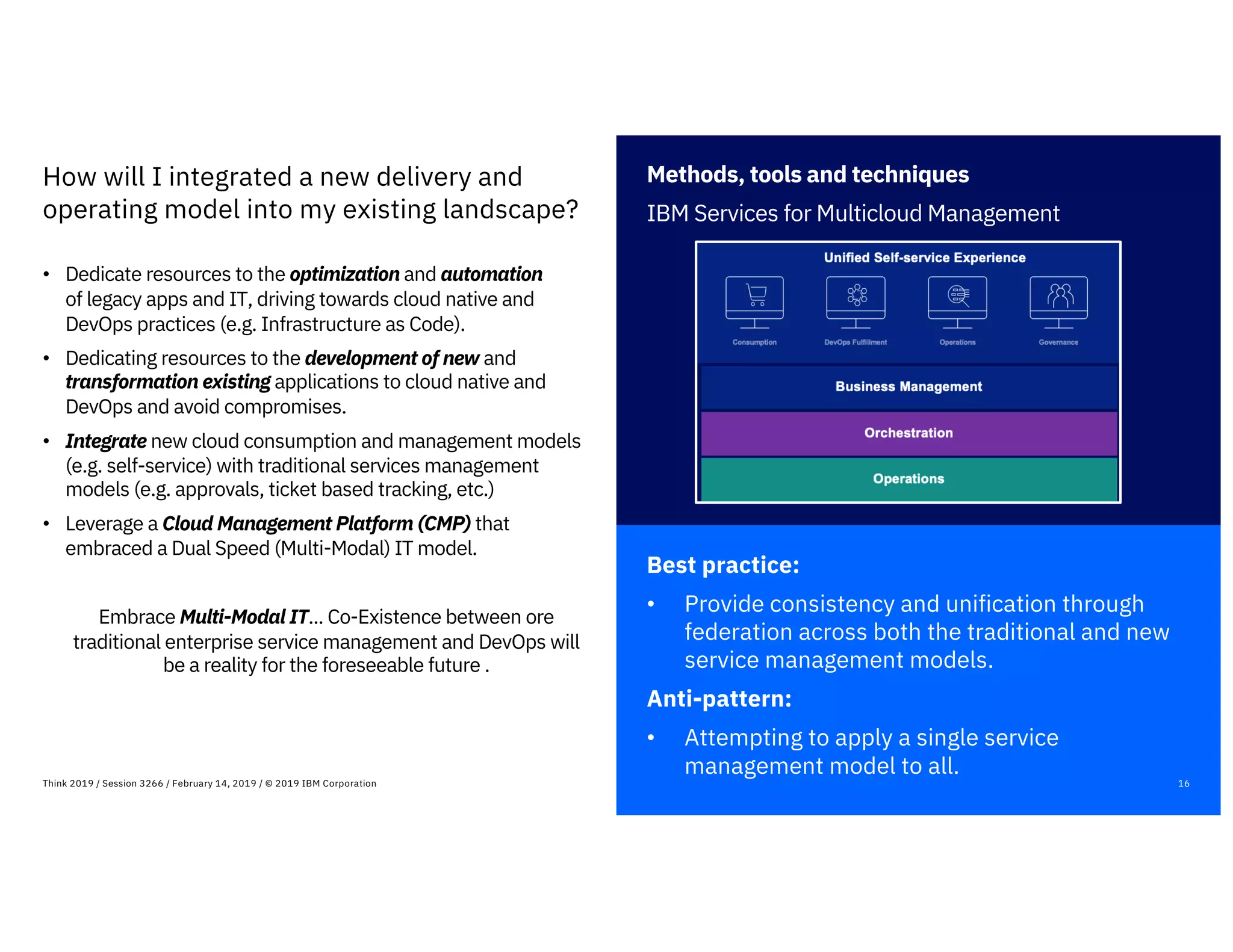 Methods, tools and techniques
IBM Services for Multicloud Management
Best practice:
• Provide consistency and unification through
federation across both the traditional and new
service management models.
Anti-pattern:
• Attempting to apply a single service
management model to all.
16Think 2019 / Session 3266 / February 14, 2019 / © 2019 IBM Corporation
How will I integrated a new delivery and
operating model into my existing landscape?
• Dedicate resources to the optimization and automation
of legacy apps and IT, driving towards cloud native and
DevOps practices (e.g. Infrastructure as Code).
• Dedicating resources to the development of new and
transformation existing applications to cloud native and
DevOps and avoid compromises.
• Integrate new cloud consumption and management models
(e.g. self-service) with traditional services management
models (e.g. approvals, ticket based tracking, etc.)
• Leverage a Cloud Management Platform (CMP) that
embraced a Dual Speed (Multi-Modal) IT model.
Embrace Multi-Modal IT... Co-Existence between ore
traditional enterprise service management and DevOps will
be a reality for the foreseeable future .
 