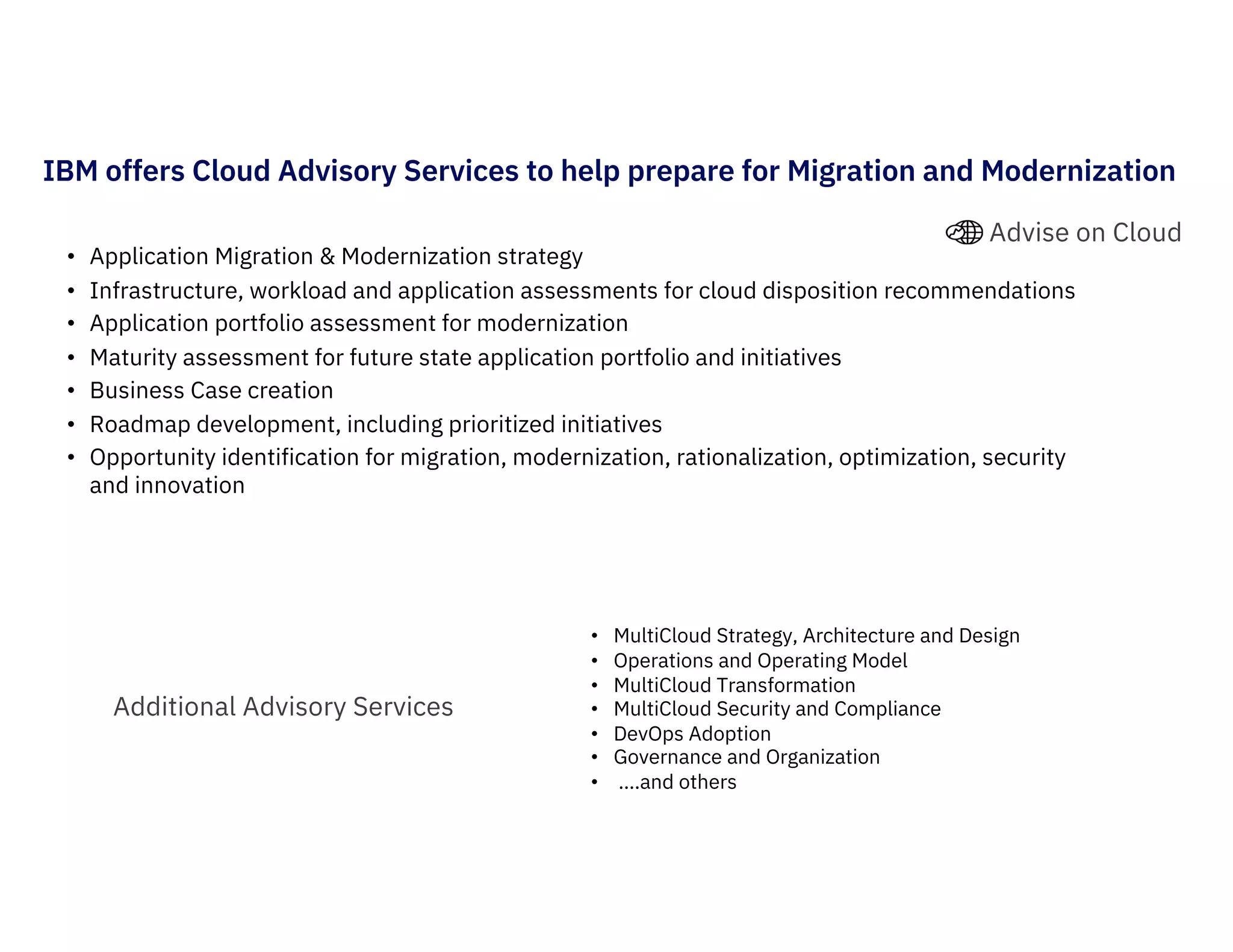 IBM offers Cloud Advisory Services to help prepare for Migration and Modernization
Additional Advisory Services
• Application Migration & Modernization strategy
• Infrastructure, workload and application assessments for cloud disposition recommendations
• Application portfolio assessment for modernization
• Maturity assessment for future state application portfolio and initiatives
• Business Case creation
• Roadmap development, including prioritized initiatives
• Opportunity identification for migration, modernization, rationalization, optimization, security
and innovation
• MultiCloud Strategy, Architecture and Design
• Operations and Operating Model
• MultiCloud Transformation
• MultiCloud Security and Compliance
• DevOps Adoption
• Governance and Organization
• ….and others
Advise on Cloud
 