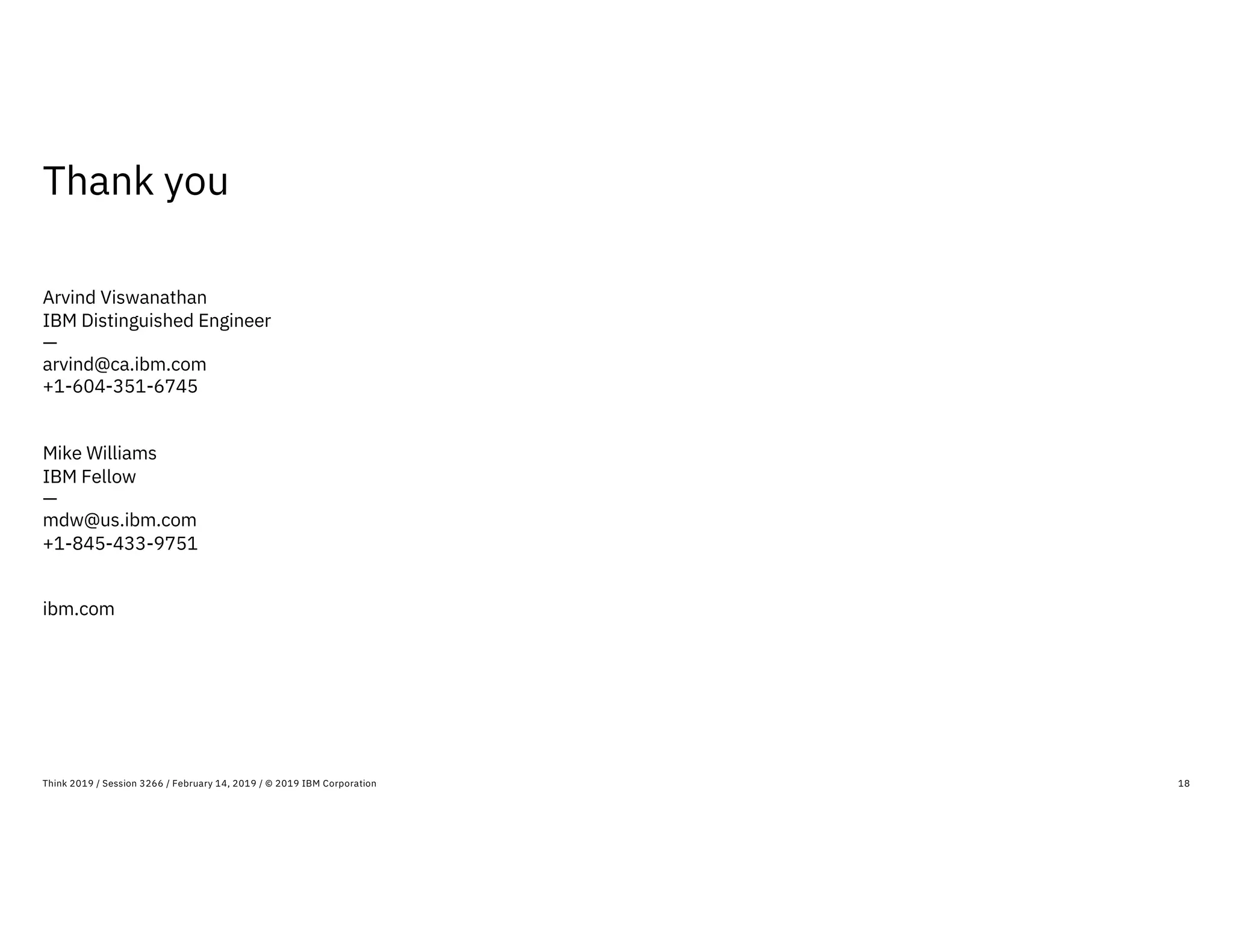 Thank you
18Think 2019 / Session 3266 / February 14, 2019 / © 2019 IBM Corporation
Arvind Viswanathan
IBM Distinguished Engineer
—
arvind@ca.ibm.com
+1-604-351-6745
Mike Williams
IBM Fellow
—
mdw@us.ibm.com
+1-845-433-9751
ibm.com
 