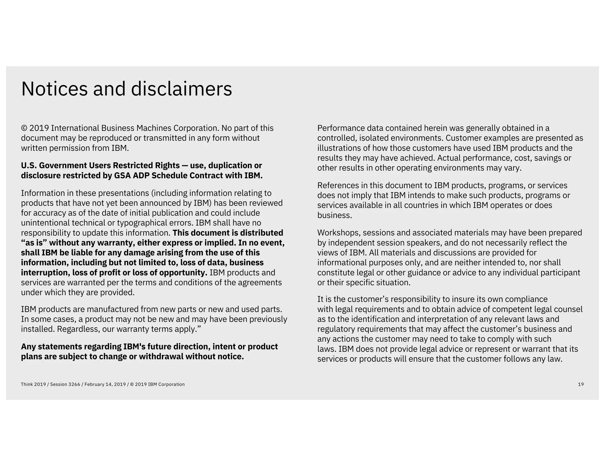Notices and disclaimers
19Think 2019 / Session 3266 / February 14, 2019 / © 2019 IBM Corporation
© 2019 International Business Machines Corporation. No part of this
document may be reproduced or transmitted in any form without
written permission from IBM.
U.S. Government Users Restricted Rights — use, duplication or
disclosure restricted by GSA ADP Schedule Contract with IBM.
Information in these presentations (including information relating to
products that have not yet been announced by IBM) has been reviewed
for accuracy as of the date of initial publication and could include
unintentional technical or typographical errors. IBM shall have no
responsibility to update this information. This document is distributed
“as is” without any warranty, either express or implied. In no event,
shall IBM be liable for any damage arising from the use of this
information, including but not limited to, loss of data, business
interruption, loss of profit or loss of opportunity. IBM products and
services are warranted per the terms and conditions of the agreements
under which they are provided.
IBM products are manufactured from new parts or new and used parts.
In some cases, a product may not be new and may have been previously
installed. Regardless, our warranty terms apply.”
Any statements regarding IBM's future direction, intent or product
plans are subject to change or withdrawal without notice.
Performance data contained herein was generally obtained in a
controlled, isolated environments. Customer examples are presented as
illustrations of how those customers have used IBM products and the
results they may have achieved. Actual performance, cost, savings or
other results in other operating environments may vary.
References in this document to IBM products, programs, or services
does not imply that IBM intends to make such products, programs or
services available in all countries in which IBM operates or does
business.
Workshops, sessions and associated materials may have been prepared
by independent session speakers, and do not necessarily reflect the
views of IBM. All materials and discussions are provided for
informational purposes only, and are neither intended to, nor shall
constitute legal or other guidance or advice to any individual participant
or their specific situation.
It is the customer’s responsibility to insure its own compliance
with legal requirements and to obtain advice of competent legal counsel
as to the identification and interpretation of any relevant laws and
regulatory requirements that may affect the customer’s business and
any actions the customer may need to take to comply with such
laws. IBM does not provide legal advice or represent or warrant that its
services or products will ensure that the customer follows any law.
 