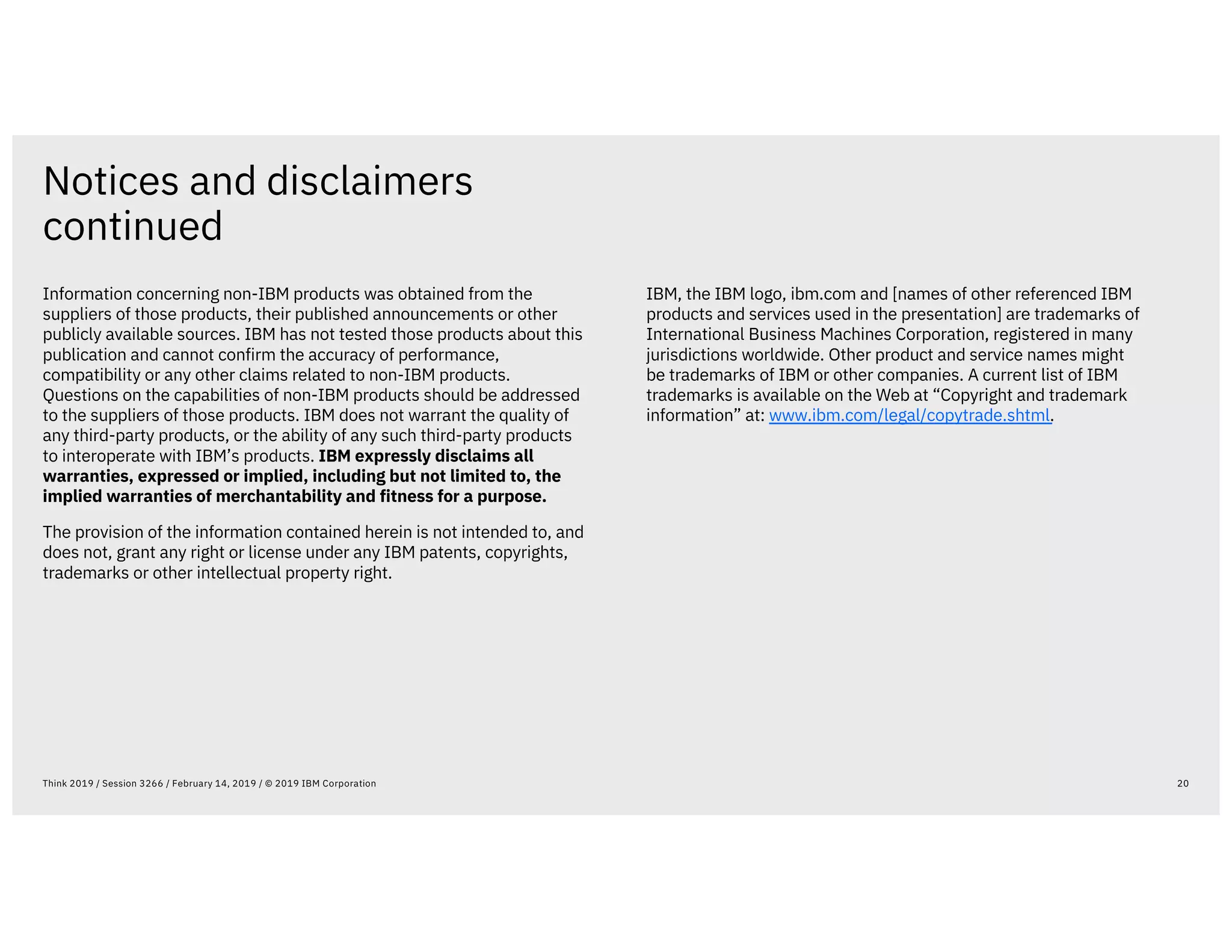 Notices and disclaimers
continued
20Think 2019 / Session 3266 / February 14, 2019 / © 2019 IBM Corporation
Information concerning non-IBM products was obtained from the
suppliers of those products, their published announcements or other
publicly available sources. IBM has not tested those products about this
publication and cannot confirm the accuracy of performance,
compatibility or any other claims related to non-IBM products.
Questions on the capabilities of non-IBM products should be addressed
to the suppliers of those products. IBM does not warrant the quality of
any third-party products, or the ability of any such third-party products
to interoperate with IBM’s products. IBM expressly disclaims all
warranties, expressed or implied, including but not limited to, the
implied warranties of merchantability and fitness for a purpose.
The provision of the information contained herein is not intended to, and
does not, grant any right or license under any IBM patents, copyrights,
trademarks or other intellectual property right.
IBM, the IBM logo, ibm.com and [names of other referenced IBM
products and services used in the presentation] are trademarks of
International Business Machines Corporation, registered in many
jurisdictions worldwide. Other product and service names might
be trademarks of IBM or other companies. A current list of IBM
trademarks is available on the Web at “Copyright and trademark
information” at: www.ibm.com/legal/copytrade.shtml.
 