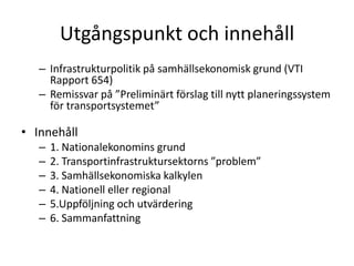 Utgångspunkt och innehållInfrastrukturpolitik på samhällsekonomisk grund (VTI Rapport 654)Remissvar på ”Preliminärt förslag till nytt planeringssystem för transportsystemet”Innehåll1. Nationalekonomins grund2. Transportinfrastruktursektorns ”problem”3. Samhällsekonomiska kalkylen4. Nationell eller regional5.Uppföljning och utvärdering6. Sammanfattning