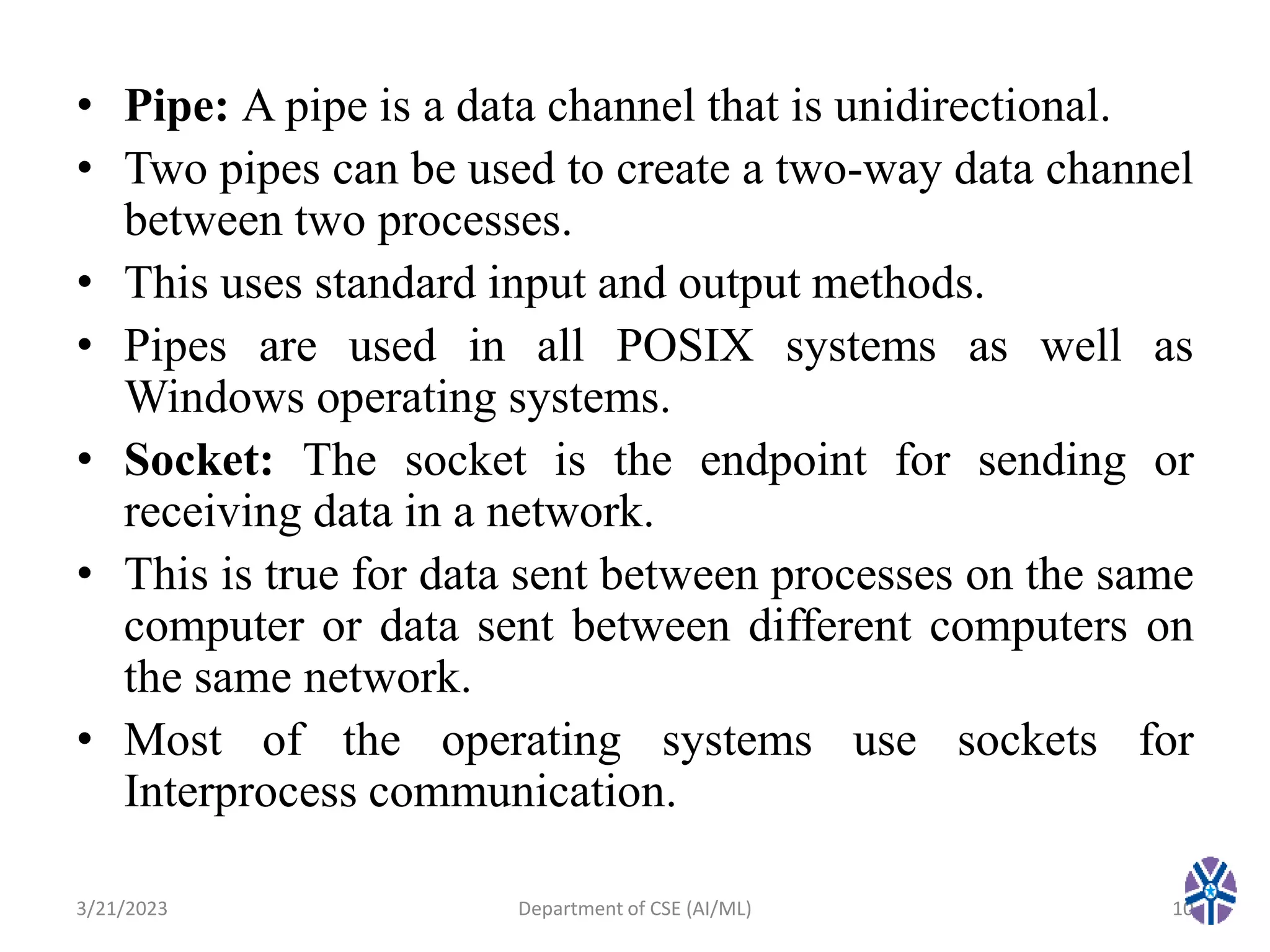 • Pipe: A pipe is a data channel that is unidirectional.
• Two pipes can be used to create a two-way data channel
between two processes.
• This uses standard input and output methods.
• Pipes are used in all POSIX systems as well as
Windows operating systems.
• Socket: The socket is the endpoint for sending or
receiving data in a network.
• This is true for data sent between processes on the same
computer or data sent between different computers on
the same network.
• Most of the operating systems use sockets for
Interprocess communication.
3/21/2023 Department of CSE (AI/ML) 10
 