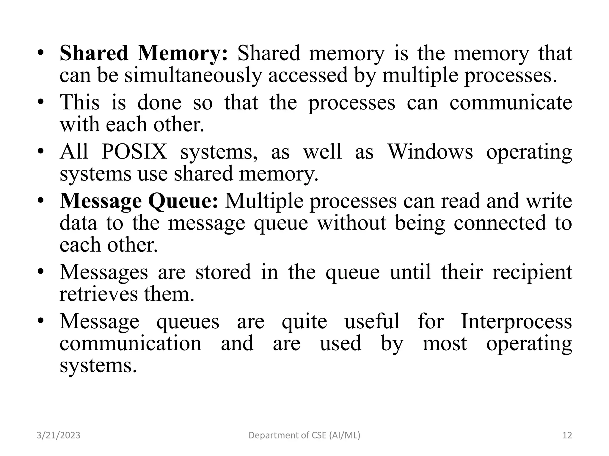 • Shared Memory: Shared memory is the memory that
can be simultaneously accessed by multiple processes.
• This is done so that the processes can communicate
with each other.
• All POSIX systems, as well as Windows operating
systems use shared memory.
• Message Queue: Multiple processes can read and write
data to the message queue without being connected to
each other.
• Messages are stored in the queue until their recipient
retrieves them.
• Message queues are quite useful for Interprocess
communication and are used by most operating
systems.
3/21/2023 Department of CSE (AI/ML) 12
 