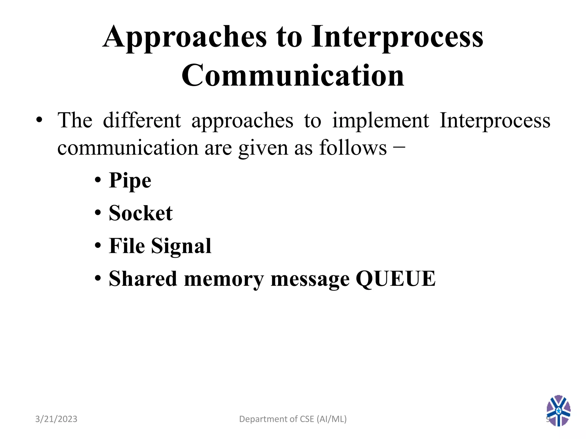 Approaches to Interprocess
Communication
• The different approaches to implement Interprocess
communication are given as follows −
• Pipe
• Socket
• File Signal
• Shared memory message QUEUE
3/21/2023 Department of CSE (AI/ML) 9
 