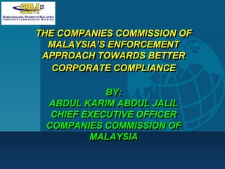Company
LOGO
THE COMPANIES COMMISSION OF
MALAYSIA’S ENFORCEMENT
APPROACH TOWARDS BETTER
CORPORATE COMPLIANCE
BY:
ABDUL KARIM ABDUL JALIL
CHIEF EXECUTIVE OFFICER
COMPANIES COMMISSION OF
MALAYSIA
THE COMPANIES COMMISSION OF
MALAYSIA’S ENFORCEMENT
APPROACH TOWARDS BETTER
CORPORATE COMPLIANCE
BY:
ABDUL KARIM ABDUL JALIL
CHIEF EXECUTIVE OFFICER
COMPANIES COMMISSION OF
MALAYSIA
 