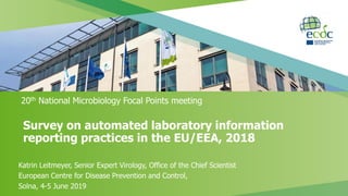 Survey on automated laboratory information
reporting practices in the EU/EEA, 2018
20th National Microbiology Focal Points meeting
Katrin Leitmeyer, Senior Expert Virology, Office of the Chief Scientist
European Centre for Disease Prevention and Control,
Solna, 4-5 June 2019
 