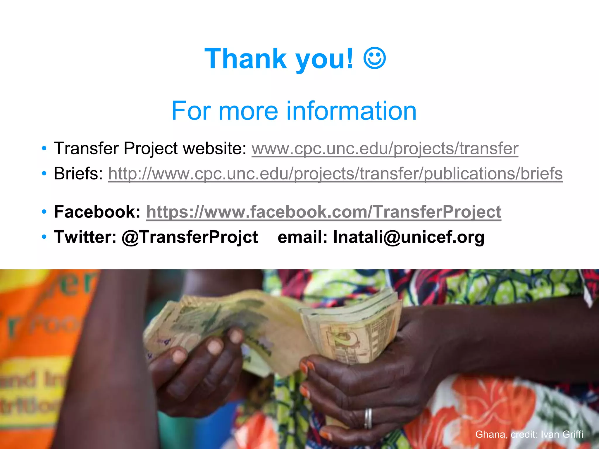 10
• Transfer Project website: www.cpc.unc.edu/projects/transfer
• Briefs: http://www.cpc.unc.edu/projects/transfer/publications/briefs
• Facebook: https://www.facebook.com/TransferProject
• Twitter: @TransferProjct email: lnatali@unicef.org
For more information
Ghana, credit: Ivan Griffi
Thank you! 
 
