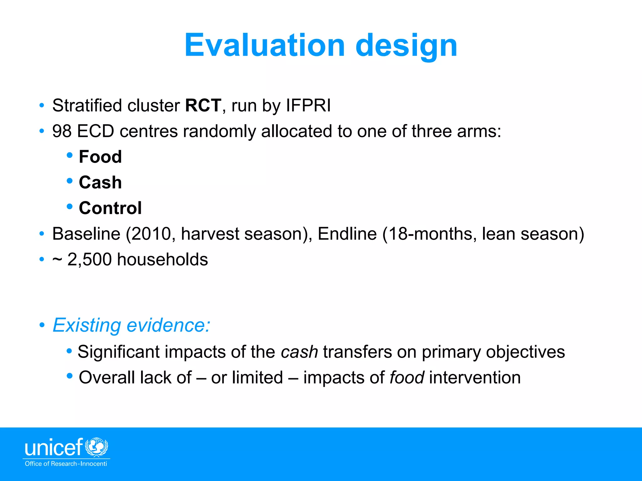 3
Evaluation design
• Stratified cluster RCT, run by IFPRI
• 98 ECD centres randomly allocated to one of three arms:
• Food
• Cash
• Control
• Baseline (2010, harvest season), Endline (18-months, lean season)
• ~ 2,500 households
• Existing evidence:
• Significant impacts of the cash transfers on primary objectives
• Overall lack of – or limited – impacts of food intervention
 