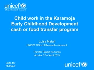 unite for
children
Child work in the Karamoja
Early Childhood Development
cash or food transfer program
Luisa Natali
UNICEF Office of Research—Innocenti
Transfer Project workshop
Arusha, 3rd of April 2019
 
