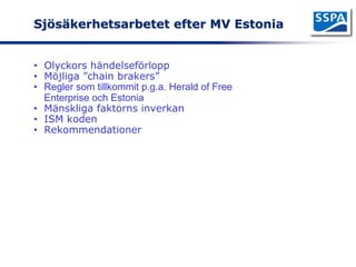 Sjösäkerhetsarbetet efter MV Estonia


• Olyckors händelseförlopp
• Möjliga ”chain brakers”
• Regler som tillkommit p.g.a. Herald of Free
  Enterprise och Estonia
• Mänskliga faktorns inverkan
• ISM koden
• Rekommendationer
 