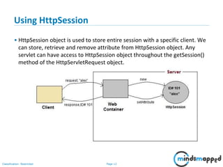 Page 12Classification: Restricted
Using HttpSession
• HttpSession object is used to store entire session with a specific client. We
can store, retrieve and remove attribute from HttpSession object. Any
servlet can have access to HttpSession object throughout the getSession()
method of the HttpServletRequest object.
 