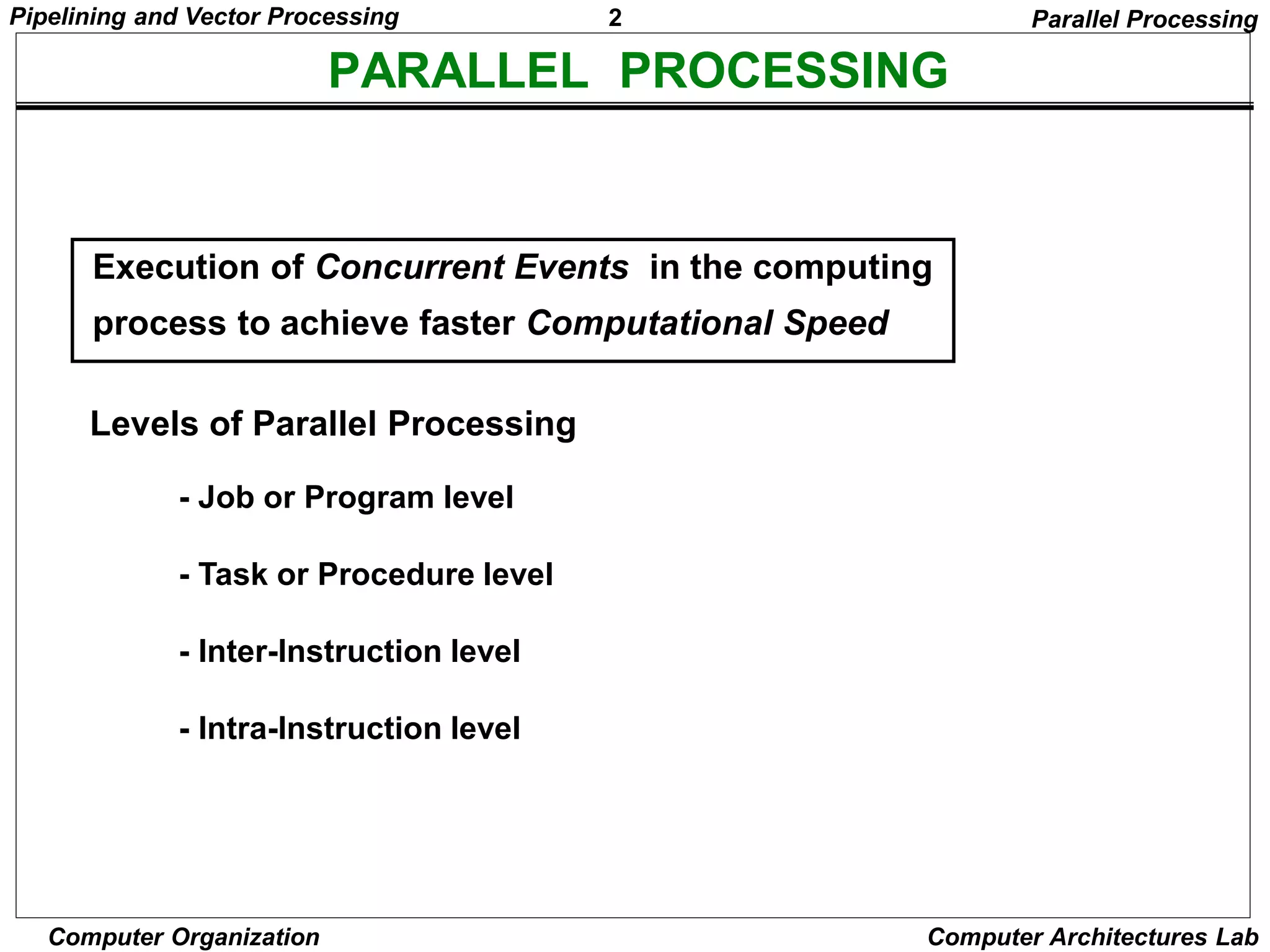 2
Pipelining and Vector Processing
Computer Organization Computer Architectures Lab
PARALLEL PROCESSING
Levels of Parallel Processing
- Job or Program level
- Task or Procedure level
- Inter-Instruction level
- Intra-Instruction level
Execution of Concurrent Events in the computing
process to achieve faster Computational Speed
Parallel Processing
 