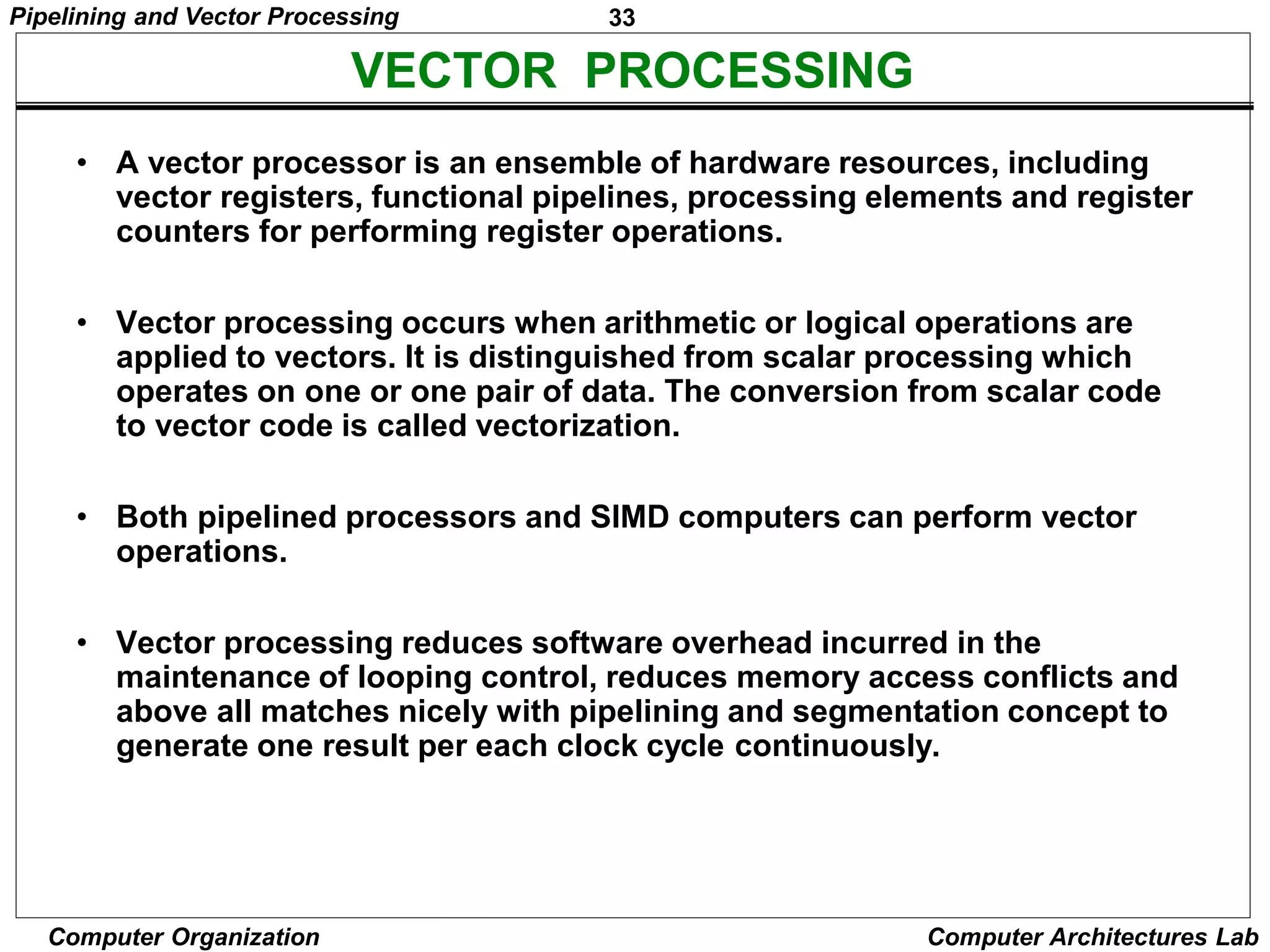 33
Pipelining and Vector Processing
Computer Organization Computer Architectures Lab
• A vector processor is an ensemble of hardware resources, including
vector registers, functional pipelines, processing elements and register
counters for performing register operations.
• Vector processing occurs when arithmetic or logical operations are
applied to vectors. It is distinguished from scalar processing which
operates on one or one pair of data. The conversion from scalar code
to vector code is called vectorization.
• Both pipelined processors and SIMD computers can perform vector
operations.
• Vector processing reduces software overhead incurred in the
maintenance of looping control, reduces memory access conflicts and
above all matches nicely with pipelining and segmentation concept to
generate one result per each clock cycle continuously.
VECTOR PROCESSING
 