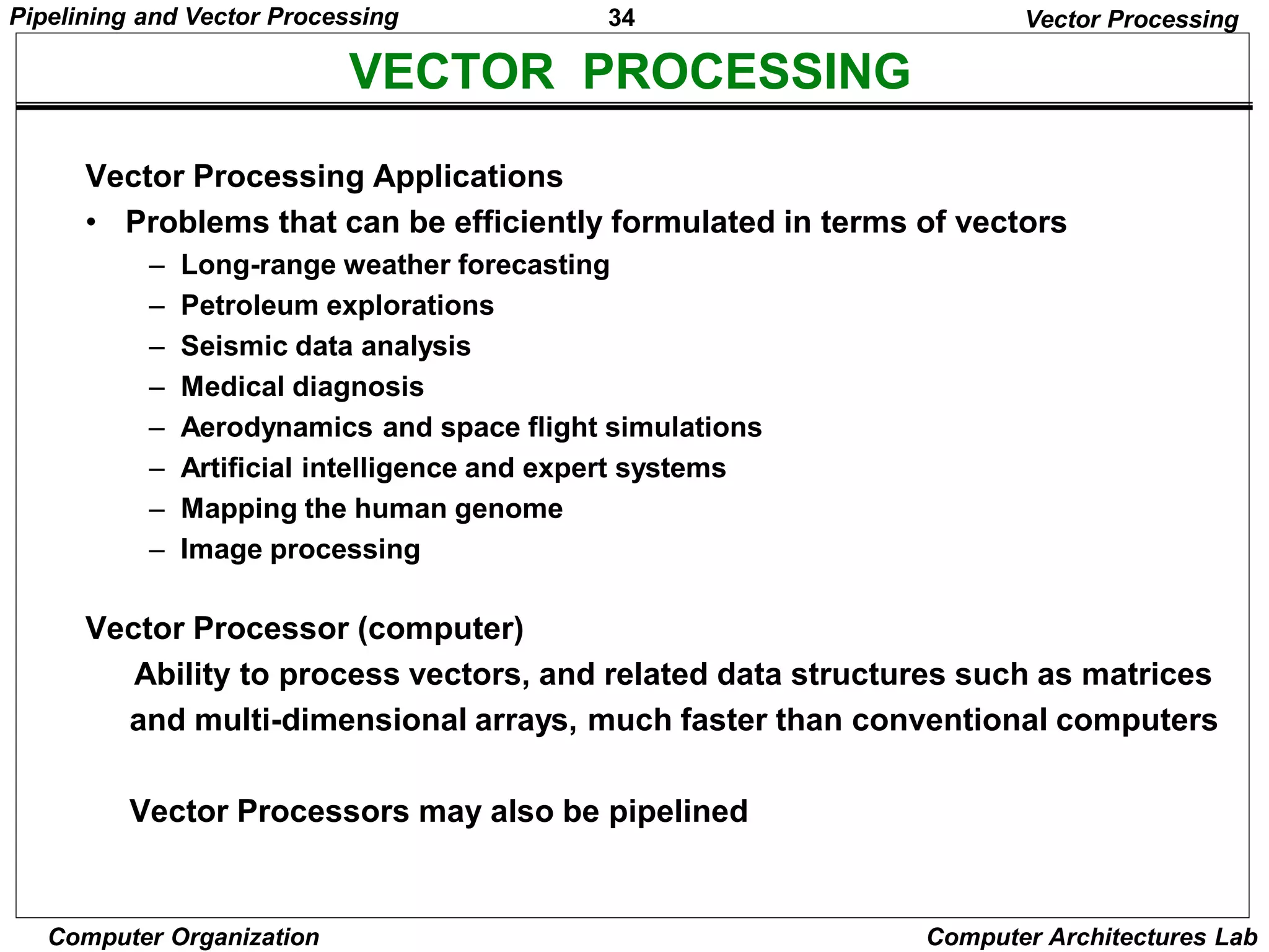 34
Pipelining and Vector Processing
Computer Organization Computer Architectures Lab
VECTOR PROCESSING
Vector Processing
Vector Processing Applications
• Problems that can be efficiently formulated in terms of vectors
– Long-range weather forecasting
– Petroleum explorations
– Seismic data analysis
– Medical diagnosis
– Aerodynamics and space flight simulations
– Artificial intelligence and expert systems
– Mapping the human genome
– Image processing
Vector Processor (computer)
Ability to process vectors, and related data structures such as matrices
and multi-dimensional arrays, much faster than conventional computers
Vector Processors may also be pipelined
 