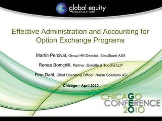 Effective Administration and Accounting for
        Option Exchange Programs
       Martin Percival, Group HR Director, StepStone ASA

         Renee Bomchill, Partner, Deloitte & Touche LLP

       Finn Dahl, Chief Operating Officer, Norse Solutions AS

                       Chicago – April 2010
 