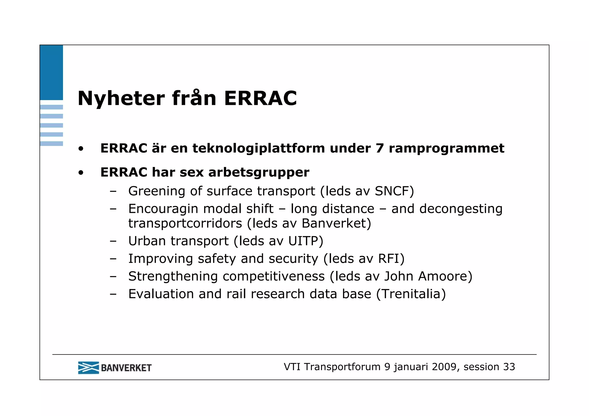 Nyheter från ERRAC

•   ERRAC är en teknologiplattform under 7 ramprogrammet
•   ERRAC har sex arbetsgrupper
     – Greening of surface transport (leds av SNCF)
     – Encouragin modal shift – long distance – and decongesting
       transportcorridors (leds av Banverket)
     – Urban transport (leds av UITP)
     – Improving safety and security (leds av RFI)
     – Strengthening competitiveness (leds av John Amoore)
     – Evaluation and rail research data base (Trenitalia)




                               VTI Transportforum 9 januari 2009, session 33
 