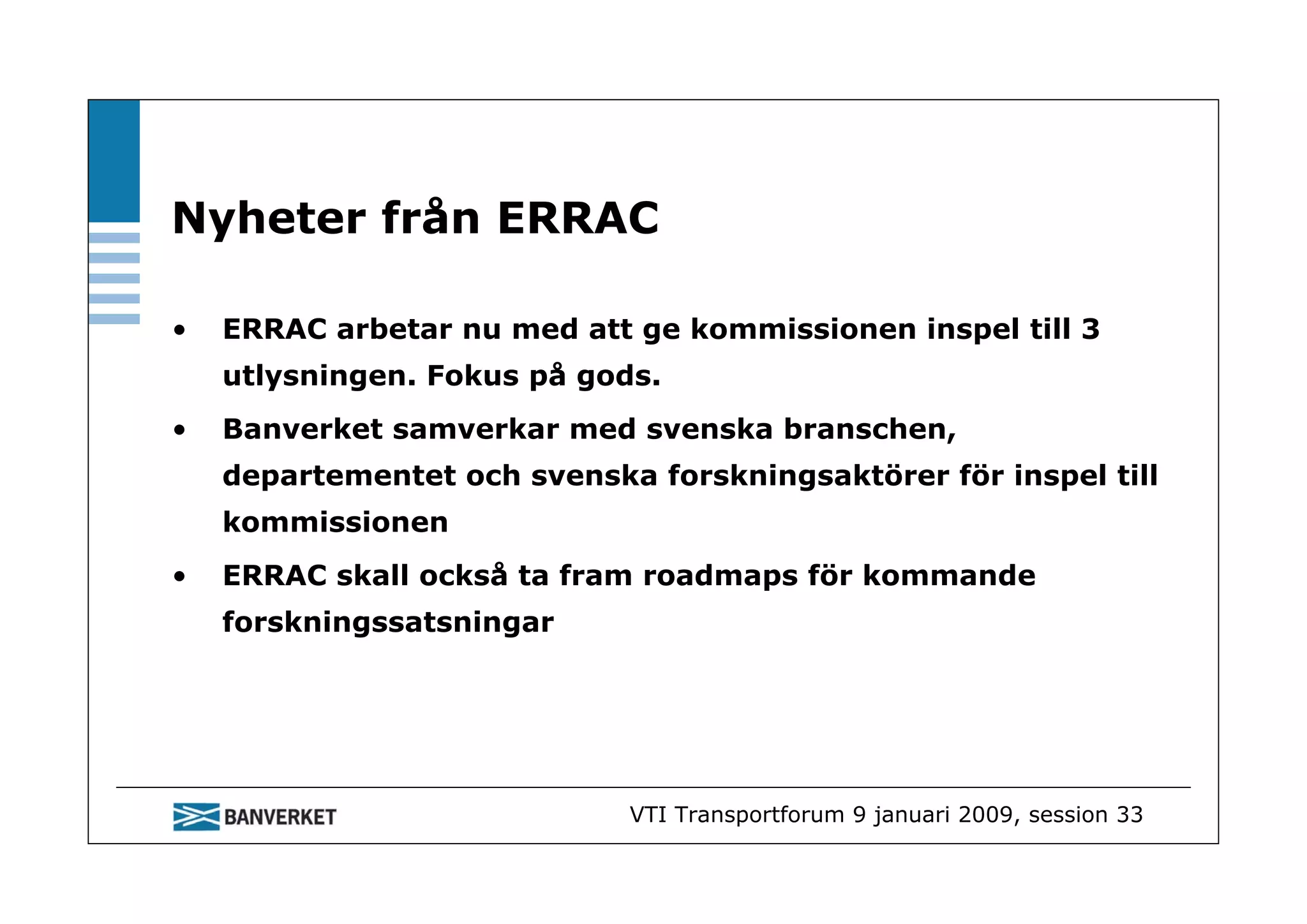 Nyheter från ERRAC

•   ERRAC arbetar nu med att ge kommissionen inspel till 3
    utlysningen. Fokus på gods.
•   Banverket samverkar med svenska branschen,
    departementet och svenska forskningsaktörer för inspel till
    kommissionen
•   ERRAC skall också ta fram roadmaps för kommande
    forskningssatsningar




                             VTI Transportforum 9 januari 2009, session 33
 