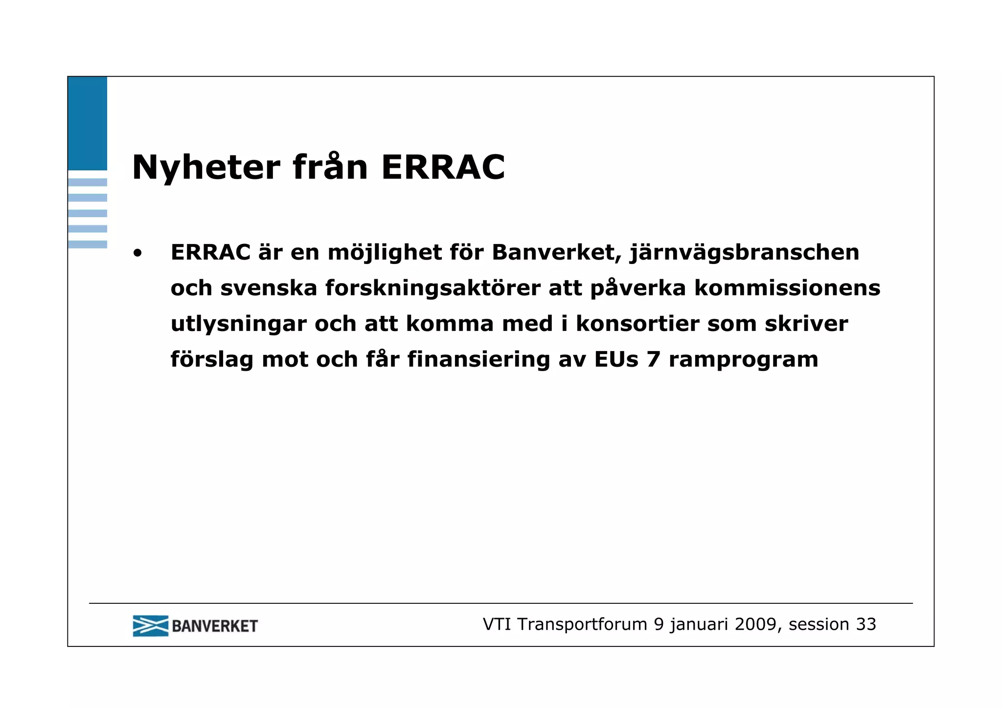 Nyheter från ERRAC

•   ERRAC är en möjlighet för Banverket, järnvägsbranschen
    och svenska forskningsaktörer att påverka kommissionens
    utlysningar och att komma med i konsortier som skriver
    förslag mot och får finansiering av EUs 7 ramprogram




                             VTI Transportforum 9 januari 2009, session 33
 